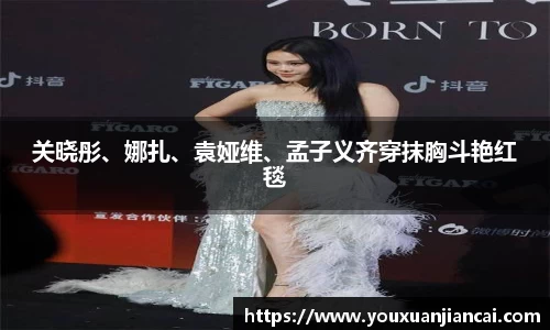 关晓彤、娜扎、袁娅维、孟子义齐穿抹胸斗艳红毯